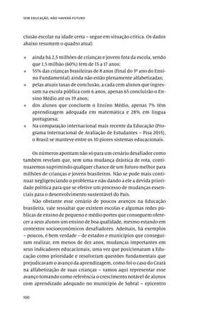100
sem educação, não haverá futuro
clusão escolar na idade certa – segue em situação crítica. Os dados
abaixo resumem o quadro atual:
•	 ainda há 2,5 milhões de crianças e jovens fora da escola, sendo
que 1,5 milhão (60%) tem de 15 a 17 anos;
•	 55% das crianças brasileiras de 8 anos (final do 3º ano do Ensi-
no Fundamental) ainda não estão plenamente alfabetizadas;
•	 pelas atuais taxas de conclusão, a cada cem alunos que ingres-
sam na escola pública com 6 anos, apenas 65 concluirão o En-
sino Médio até os 19 anos;
•	 dos alunos que concluem o Ensino Médio, apenas 7% têm
aprendizagem adequada em matemática e 28% em língua
portuguesa;
•	 Na comparação internacional mais recente da Educação (Pro-
grama Internacional de Avaliação de Estudantes – Pisa 2015),
o Brasil se manteve entre os 10 piores sistemas educacionais.
Os números apontam não só para um cenário desafiador como
também revelam que, sem uma mudança drástica de rota, conti-
nuaremos suprimindo qualquer chance de um futuro melhor para
milhões de crianças e jovens brasileiros. Não se pode mais conti-
nuar negligenciando o problema e não dando a ele a devida priori-
dade política para que se efetive um processo de mudanças essen-
ciais para o desenvolvimento sustentável do País.
Não obstante esse cenário de poucos avanços na Educação
brasileira, vale ressaltar que existem escolas e algumas redes pú-
blicas de ensino de pequeno e médio portes que conseguem ofere-
cer a seus alunos um ensino de boa qualidade, mesmo estando em
contextos socioeconômicos desafiadores. Ademais, há exemplos
– poucos, é bem verdade – de estados e municípios que consegui-
ram realizar, em menos de dez anos, mudanças importantes em
seus indicadores educacionais, uma vez que posicionaram a Edu-
cação como prioridade e resolveram questões fundamentais que
prejudicavam o avanço da aprendizagem, como foi o caso do Ceará
na alfabetização de suas crianças – vamos aqui representar esse
avanço tomando como referência o crescimento notável de alunos
com aprendizado adequado no município de Sobral – epicentro
 