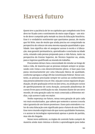 103
Haverá futuro
Quem teve a paciência de ler os capítulos que compõem este livro
deve ter ficado com o sentimento do meio copo d’água – um mis-
to de dever cumprido pela metade na área da Educação brasileira.
Esse é o verdadeiro sentimento que queríamos passar, do muito
que foi feito, mas do muito que ainda precisa ser conquistado na
perspectiva de colocar em uma mesma equação quantidade e qua-
lidade. Isso significa não só assegurar acesso à escola e à Educa-
ção, mas garantir permanência, aprendizado e conclusão na idade
certa, estando cada pessoa preparada para a vida futura, tanto na
perspectiva do Ensino Superior, do Técnico Superior ou, ainda,
para o ingresso qualificado ao mundo do trabalho.
Procuramos deixar clara a necessidade de estudar ao longo de
toda a vida, de maneira que as pessoas estejam sempre se prepa-
rando com vistas a seu desenvolvimento pleno. A base para isso
passa necessariamente por uma Educação Básica de qualidade,
conforme apregoa o artigo 205 da Constituição Federal. Nesse con-
texto, as pessoas precisarão sempre ter acesso ao conhecimento,
seja presencialmente e/ou on-line, seja por cursos regulares de gra-
duação, de pós-graduação stricto ou lato sensu, ou ainda por cursos
de aperfeiçoamento de curta duração, acessando plataformas de
cursos livres para certificação ou não. Estamos diante de um novo
mundo, de uma geração cada vez mais conectada a diferentes mí-
dias, cujo acesso é cada vez maior.
Tenho esperança no futuro, nessa nova geração de pais cada
vez mais escolarizados, que sabem que somente o acesso à escola
não é garantia de um futuro promissor. Esses pais entendem o va-
lor de uma Educação com significado para o futuro de seus filhos.
Esse novo mundo exigirá mais do que nunca qualidades humanas,
e o acesso às tecnologias representará apenas o ponto de partida,
mas não de chegada.
Nesse novo ambiente, os órgãos de controle farão cumprir de
maneira ainda mais intensa o direito à aprendizagem para todas
 