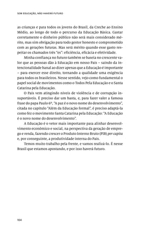 104
sem educação, não haverá futuro
as crianças e para todos os jovens do Brasil, da Creche ao Ensino
Médio, ao longo de todo o percurso da Educação Básica. Gastar
corretamente o dinheiro público não será mais considerado mé-
rito, mas sim obrigação para todo gestor honesto e comprometido
com as gerações futuras. Mas será mérito quando esse gasto res-
peitar os chamados três “es”: eficiência, eficácia e efetividade.
Minha confiança no futuro também se baseia no crescente va-
lor que as pessoas dão à Educação em nosso País – saindo da in-
tencionalidade banal ao dizer apenas que a Educação é importante
– para exercer esse direito, tornando a qualidade uma exigência
para todos os brasileiros. Nesse sentido, vejo como fundamental o
papel social de movimentos como o Todos Pela Educação e o Santa
Catarina pela Educação.
O País vem atingindo níveis de violência e de corrupção in-
suportáveis. É preciso dar um basta, e, para fazer valer a famosa
frase do papa Paulo 6º, “A paz é o novo nome do desenvolvimento”,
citada no capítulo “Além da Educação formal”, é preciso adaptá-la
como fez o movimento Santa Catarina pela Educação: “A Educação
é o novo nome do desenvolvimento”.
A Educação é o vetor mais importante para alinhar desenvol-
vimento econômico e social, na perspectiva da geração de empre-
go e renda, fazendo crescer o Produto Interno Bruto (PIB) per capita
e, por conseguinte, a produtividade interna do País.
Temos muito trabalho pela frente, e vamos realizá-lo. É nesse
Brasil que estamos apostando, e por isso haverá futuro.
 