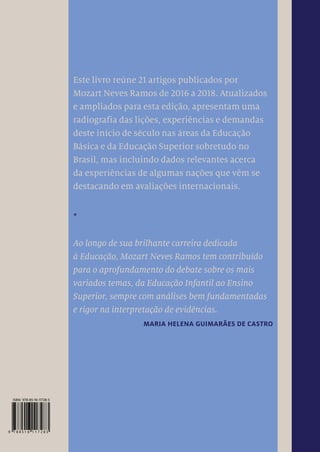 Sem Educação
não haverá futuro
UMA RADIOGRAFIA DAS LIÇÕES, EXPERIÊNCIAS E
DEMANDAS DESTE INÍCIO DE SÉCULO 21
Este livro reúne 21 artigos publicados por
Mozart Neves Ramos de 2016 a 2018. Atualizados
e ampliados para esta edição, apresentam uma
radiografia das lições, experiências e demandas
deste início de século nas áreas da Educação
Básica e da Educação Superior sobretudo no
Brasil, mas incluindo dados relevantes acerca
da experiências de algumas nações que vêm se
destacando em avaliações internacionais.
*
Ao longo de sua brilhante carreira dedicada
à Educação, Mozart Neves Ramos tem contribuído
para o aprofundamento do debate sobre os mais
variados temas, da Educação Infantil ao Ensino
Superior, sempre com análises bem fundamentadas
e rigor na interpretação de evidências.
MARIA HELENA GUIMARÃES DE CASTRO
MOZART NEVES RAMOS
Sem
Educação
não
haverá
futuro
A urgência da melhoria da qua-
lidade e equidade da Educação no
Brasil é impostergável. Sem investir
pesadamente na Educação de qua-
lidade teremos em curto prazo um
desastre pior do que a grave recessão
econômica dos últimos anos. A Edu-
cação é fator essencial para o bem-
-estar social, o desenvolvimento
econômico, a geração de empregos e
a melhoria da produtividade. É im-
possível desenvolver políticas justas
e inclusivas se a falta de equidade na
Educação impede as pessoas de par-
ticiparem ativamente na sociedade.
O livro Sem Educação não haverá
futuro de Mozart Neves Ramos é um
convite ao debate e certamente pro-
vocará os leitores a proporem novas
ideias para o futuro da Educação
brasileira.
MARIA HELENA
GUIMARÃES DE CASTRO
Membro do conselho do Programa Internacional de
Avaliação de Estudantes da Organização
para a Cooperação e Desenvolvimento Econômico
(Pisa Governing Board, OECD).
MOZART NEVES RAMOS
Doutor em química pela Universi-
dade Estadual de Campinas (Uni-
camp, 1982) e pós-doutor na mes-
ma área pela Politécnica de Milão,
Itália (1987-1988), foi professor da
Universidade Federal de Pernambu-
co (UFPE) de 1977 a 2013 e membro
do Conselho Nacional de Educação
(CNE) de 2006 a 2014. Pró-reitor
acadêmico da UFPE de 1992 a 1995,
presidiu o Fórum Nacional de Pró-
-Reitores de Graduação das Univer-
sidades Brasileiras (1993). Em dois
períodos (1996-1999 e 2000-2003)
ocupou o cargo de reitor da UFPE e
presidiu a Associação Nacional dos
Dirigentes das Instituições Fede-
rais do Ensino Superior (Andifes,
2002-2003). Foi também secretário
de Educação de Pernambuco (2003-
2006) e presidente do Conselho Na-
cional dos Secretários de Educação
(Consed, 2006), além de presidente
executivo do Todos Pela Educação
de 2007 a 2010. É autor dos livros
Educação sustentável (2006) e Educa-
ção brasileira: uma agenda inadiável
(2015); coautor de A urgência da Edu-
cação (2011) e organizador de Regime
de colaboração e associativismo ter-
ritorial – Arranjos de desenvolvimen-
to da Educação (2012). Em 2008, foi
eleito pela revista Época como uma
das cem pessoas mais influentes do
Brasil e, ao longo de sua carreira, re-
cebeu diversas comendas. É diretor
de articulação e inovação do Insti-
tuto Ayrton Senna desde 2014.
 