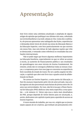 11
Apresentação
Este livro reúne uma coletânea atualizada e ampliada de alguns
artigos de opinião que publiquei nos últimos três anos, sobretudo
no Correio Braziliense e na IstoÉ, edição on-line. Como diz o subtítu-
lo, ele procura apresentar uma radiografia das lições, experiências
e demandas deste início de século nas áreas da Educação Básica e
da Educação Superior, com foco particularmente no que ocorreu
em nosso País, mas sem deixar de lado algumas nações que vêm
se destacando, e tomando como referência os resultados das ava-
liações internacionais.
Não se pode negar que houve algumas melhoras importantes
na Educação brasileira, especialmente no que se refere ao acesso
à escola, ao aumento de financiamento público e aos resultados
de aprendizagens nos anos iniciais do Ensino Fundamental. No
entanto, ainda não se conseguiu alfabetizar todas as nossas crian-
ças, e a esperança para virar esse jogo se concentra na experiência
bem-sucedida do estado do Ceará. Por ser a pedra angular da Edu-
cação, o capítulo que abre este livro traz o quadro atual da alfabe-
tização no Brasil.
No acesso ao Ensino Superior, a outra ponta da Educação, o
País fez avanços importantes pelo viés do setor privado, mas ain-
da registra um dos percentuais mais baixos de jovens entre 18 e 24
anos nas universidades. Por isso, não foi à toa que o Plano Nacio-
nal de Educação (PNE) dedicou uma meta específica a essa ques-
tão – a de número 12. Talvez seja essa a meta mais desafiadora
do PNE, porque depende de vários fatores para ser alcançada, e,
assim, dedicamos um capítulo à parte para a questão do acesso ao
Ensino Superior.
O novo mundo do trabalho, por sua vez, exigirá que os jovens
sejam capazes de ser criativos, que tenham um pensamento críti-
 