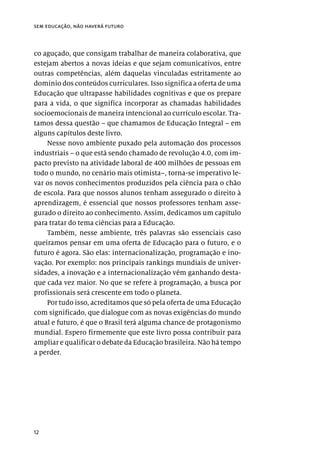12
sem educação, não haverá futuro
co aguçado, que consigam trabalhar de maneira colaborativa, que
estejam abertos a novas ideias e que sejam comunicativos, entre
outras competências, além daquelas vinculadas estritamente ao
domínio dos conteúdos curriculares. Isso significa a oferta de uma
Educação que ultrapasse habilidades cognitivas e que os prepare
para a vida, o que significa incorporar as chamadas habilidades
socioemocionais de maneira intencional ao currículo escolar. Tra-
tamos dessa questão – que chamamos de Educação Integral – em
alguns capítulos deste livro.
Nesse novo ambiente puxado pela automação dos processos
industriais – o que está sendo chamado de revolução 4.0, com im-
pacto previsto na atividade laboral de 400 milhões de pessoas em
todo o mundo, no cenário mais otimista–, torna-se imperativo le-
var os novos conhecimentos produzidos pela ciência para o chão
de escola. Para que nossos alunos tenham assegurado o direito à
aprendizagem, é essencial que nossos professores tenham asse-
gurado o direito ao conhecimento. Assim, dedicamos um capítulo
para tratar do tema ciências para a Educação.
Também, nesse ambiente, três palavras são essenciais caso
queiramos pensar em uma oferta de Educação para o futuro, e o
futuro é agora. São elas: internacionalização, programação e ino-
vação. Por exemplo: nos principais rankings mundiais de univer-
sidades, a inovação e a internacionalização vêm ganhando desta-
que cada vez maior. No que se refere à programação, a busca por
profissionais será crescente em todo o planeta.
Por tudo isso, acreditamos que só pela oferta de uma Educação
com significado, que dialogue com as novas exigências do mundo
atual e futuro, é que o Brasil terá alguma chance de protagonismo
mundial. Espero firmemente que este livro possa contribuir para
ampliar e qualificar o debate da Educação brasileira. Não há tempo
a perder.
 