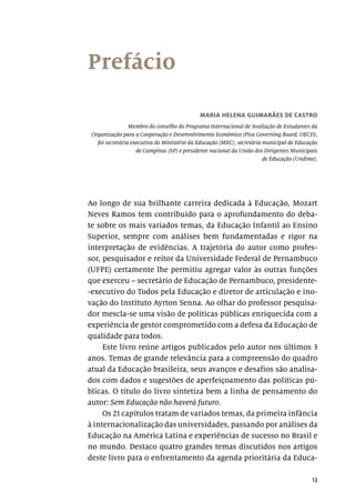 13
Prefácio
MARIA HELENA GUIMARÃES DE CASTRO
Membro do conselho do Programa Internacional de Avaliação de Estudantes da
Organização para a Cooperação e Desenvolvimento Econômico (Pisa Governing Board, OECD),
foi secretária executiva do Ministério da Educação (MEC), secretária municipal de Educação
de Campinas (SP) e presidente nacional da União dos Dirigentes Municipais
de Educação (Undime).
Ao longo de sua brilhante carreira dedicada à Educação, Mozart
Neves Ramos tem contribuído para o aprofundamento do deba-
te sobre os mais variados temas, da Educação Infantil ao Ensino
Superior, sempre com análises bem fundamentadas e rigor na
interpretação de evidências. A trajetória do autor como profes-
sor, pesquisador e reitor da Universidade Federal de Pernambuco
(UFPE) certamente lhe permitiu agregar valor às outras funções
que exerceu – secretário de Educação de Pernambuco, presidente-
-executivo do Todos pela Educação e diretor de articulação e ino-
vação do Instituto Ayrton Senna. Ao olhar do professor pesquisa-
dor mescla-se uma visão de políticas públicas enriquecida com a
experiência de gestor comprometido com a defesa da Educação de
qualidade para todos.
Este livro reúne artigos publicados pelo autor nos últimos 3
anos. Temas de grande relevância para a compreensão do quadro
atual da Educação brasileira, seus avanços e desafios são analisa-
dos com dados e sugestões de aperfeiçoamento das políticas pú-
blicas. O título do livro sintetiza bem a linha de pensamento do
autor: Sem Educação não haverá futuro.
Os 21 capítulos tratam de variados temas, da primeira infância
à internacionalização das universidades, passando por análises da
Educação na América Latina e experiências de sucesso no Brasil e
no mundo. Destaco quatro grandes temas discutidos nos artigos
deste livro para o enfrentamento da agenda prioritária da Educa-
 
