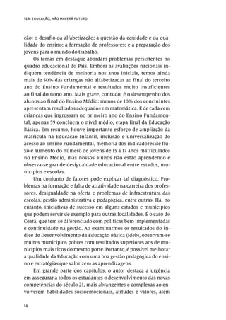 14
sem educação, não haverá futuro
ção: o desafio da alfabetização; a questão da equidade e da qua-
lidade do ensino; a formação de professores; e a preparação dos
jovens para o mundo do trabalho.
Os temas em destaque abordam problemas persistentes no
quadro educacional do País. Embora as avaliações nacionais in-
diquem tendência de melhoria nos anos iniciais, temos ainda
mais de 50% das crianças não alfabetizadas ao final do terceiro
ano do Ensino Fundamental e resultados muito insuficientes
ao final do nono ano. Mais grave, contudo, é o desempenho dos
alunos ao final do Ensino Médio: menos de 10% dos concluintes
apresentam resultados adequados em matemática. E de cada cem
crianças que ingressam no primeiro ano do Ensino Fundamen-
tal, apenas 59 concluem o nível médio, etapa final da Educação
Básica. Em resumo, houve importante esforço de ampliação da
matrícula na Educação Infantil, inclusão e universalização do
acesso ao Ensino Fundamental, melhoria dos indicadores de flu-
xo e aumento do número de jovens de 15 a 17 anos matriculados
no Ensino Médio, mas nossos alunos não estão aprendendo e
observa-se grande desigualdade educacional entre estados, mu-
nicípios e escolas.
Um conjunto de fatores pode explicar tal diagnóstico. Pro-
blemas na formação e falta de atratividade na carreira dos profes-
sores, desigualdade na oferta e problemas de infraestrutura das
escolas, gestão administrativa e pedagógica, entre outras. Há, no
entanto, iniciativas de sucesso em alguns estados e municípios
que podem servir de exemplo para outras localidades. É o caso do
Ceará, que tem se diferenciado com políticas bem implementadas
e continuidade na gestão. Ao examinarmos os resultados do Ín-
dice de Desenvolvimento da Educação Básica (Ideb), observam-se
muitos municípios pobres com resultados superiores aos de mu-
nicípios mais ricos do mesmo porte. Portanto, é possível melhorar
a qualidade da Educação com uma boa gestão pedagógica do ensi-
no e estratégias que valorizem as aprendizagens.
Em grande parte dos capítulos, o autor destaca a urgência
em assegurar a todos os estudantes o desenvolvimento das novas
competências do século 21, mais abrangentes e complexas ao en-
volverem habilidades socioemocionais, atitudes e valores, além
 