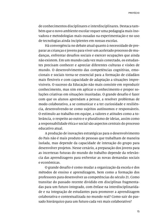 15
prefácio
de conhecimentos disciplinares e interdisciplinares. Destaca tam-
bém que o novo ambiente escolar requer uma pedagogia mais ino-
vadora e metodologias mais ousadas na experimentação e no uso
de tecnologias ainda incipientes em nossas escolas.
Há convergência no debate atual quanto à necessidade de pre-
parar as crianças e jovens para viver um acelerado processo de mu-
danças, enfrentar desafios sociais e exercer ocupações que ainda
não existem. Em um mundo cada vez mais conectado, os estudan-
tes precisam conhecer e apreciar diferentes culturas e visões de
mundo. O desenvolvimento das competências cognitivas, emo-
cionais e sociais torna-se essencial para a formação de cidadãos
mais flexíveis e com capacidade de adaptação a situações impre-
visíveis. O sucesso da Educação não mais consiste em reproduzir
conhecimento, mas sim em aplicar o conhecimento e propor so-
luções criativas em situações inusitadas. O grande desafio é fazer
com que os alunos aprendam a pensar, a resolver problemas de
modo colaborativo, a se comunicar e a ter curiosidade e resiliên-
cia, desenvolvendo-se como sujeitos autônomos e responsáveis.
O estímulo ao trabalho em equipe, a valores e atitudes como a to-
lerância, o respeito ao outro e o pluralismo de ideias, assim como
a responsabilidade ética e social são aspectos centrais do processo
educativo atual.
A produção de inovações estratégicas para o desenvolvimento
do País não é mais produto de pessoas que trabalham de maneira
isolada, mas depende da capacidade de interação do grupo para
desenvolver projetos. Nesse cenário, a preparação dos jovens para
as incertezas futuras do mundo do trabalho depende da relevân-
cia das aprendizagens para enfrentar as novas demandas sociais
e econômicas.
O grande desafio é como mudar a organização da escola e dos
métodos de ensino e aprendizagem, bem como a formação dos
professores para desenvolver as competências do século 21. Como
transitar do passado recente dividido em disciplinas fragmenta-
das para um futuro integrado, com ênfase na interdisciplinarida-
de e na integração de estudantes para promover a aprendizagem
colaborativa e contextualizada no mundo real? Como sair do pas-
sado hierárquico para um futuro cada vez mais colaborativo?
 