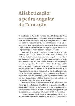 17
Alfabetização:
a pedra angular
da Educação
Os resultados da Avaliação Nacional da Alfabetização (ANA) de
2016 revelaram, mais uma vez, que continuamos patinando na no-
bre tarefa de alfabetizar nossas crianças. Em pleno século 21, ainda
não somos capazes de alfabetizá-las. Isso não deixa de ser, lamen-
tavelmente, uma grande vergonha nacional. É desastroso para o
futuro de nosso País porque se trata da pedra angular da Educação
– o primeiro passo para o exercício pleno da cidadania.
Dois anos já se passaram desde a última avaliação, e prati-
camente nada mudou. O desafio do Plano Nacional de Educação
(PNE) de alfabetizar todas as nossas crianças pelo menos até o 3º
ano do Ensino Fundamental, até 2024, parece cada vez mais dis-
tante de se concretizar. Hoje, só 45% delas têm o nível desejável
em leitura, segundo o Ministério da Educação (MEC); em 2014,
esse percentual foi de 44%. Ou seja, nada mudou, e continuamos
em um patamar extremamente baixo, muito distante dos 100%.
O mesmo se vê em escrita e matemática. Há situações absoluta-
mente dramáticas, como a de Sergipe – um estado geograficamen-
te pequeno, com índices vergonhosos. Por exemplo: apenas 20%
das crianças sergipanas estão no nível desejado em leitura e em
matemática ao fim do ciclo de alfabetização.
O quadro é muito crítico nas regiões Norte e Nordeste. Isso
indica que a alfabetização é também o berço das desigualdades
educacionais e sociais de nosso País, a refletir-se já nos primei-
ros anos de escolarização. A média nordestina é de apenas 31% de
crianças no nível desejado de leitura, contra 55% na região Sul.
A verdade é que o Brasil deixou de formar alfabetizadores. Pre-
cisamos voltar a formá-los e valorizá-los. Paga-se a um professor
 