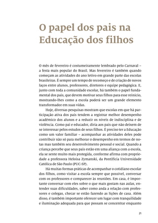 21
O papel dos pais na
Educação dos filhos
O mês de fevereiro é costumeiramente lembrado pelo Carnaval –
a festa mais popular do Brasil. Mas fevereiro é também quando
começam as atividades do ano letivo em grande parte das escolas
brasileiras. É sempre um tempo de recomeço e de criação de novos
laços entre alunos, professores, diretores e equipe pedagógica. E,
junto com toda a comunidade escolar, há também o papel funda-
mental dos pais, que devem motivar seus filhos para esse reinício,
mostrando-lhes como a escola poderá ser um grande elemento
transformador em suas vidas.
Hoje, diversas pesquisas mostram que escolas em que há par-
ticipação ativa dos pais tendem a registrar melhor desempenho
acadêmico dos alunos e a reduzir os níveis de indisciplina e de
violência. Como pai e educador, diria aos pais que não deixem de
se interessar pelos estudos de seus filhos. É preciso ter a Educação
como um valor familiar – acompanhar as atividades deles pode
contribuir não só para melhorar o desempenho em termos de no-
tas mas também seu desenvolvimento pessoal e social. Quando a
criança percebe que seus pais estão em uma aliança com a escola,
ela se sente muito mais protegida, conforme afirma com proprie-
dade a professora Heloisa Zymanski, da Pontifícia Universidade
Católica de São Paulo (PUC-SP).
Há muitas formas práticas de acompanhar o cotidiano escolar
dos filhos, como visitar a escola sempre que possível, conversar
com os professores e comparecer às reuniões. Em casa, é impor-
tante conversar com eles sobre o que mais gostam nas aulas, en-
tender suas dificuldades, saber como anda a relação com profes-
sores e colegas, checar se estão fazendo as lições de casa. Além
disso, é também importante oferecer um lugar com tranquilidade
e iluminação adequada para que possam se concentrar enquanto
 