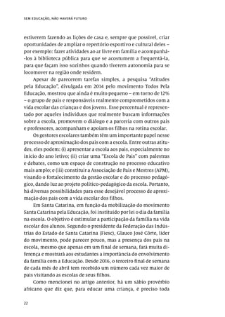 22
sem educação, não haverá futuro
estiverem fazendo as lições de casa e, sempre que possível, criar
oportunidades de ampliar o repertório esportivo e cultural deles –
por exemplo: fazer atividades ao ar livre em família e acompanhá-
-los à biblioteca pública para que se acostumem a frequentá-la,
para que façam isso sozinhos quando tiverem autonomia para se
locomover na região onde residem.
Apesar de parecerem tarefas simples, a pesquisa “Atitudes
pela Educação”, divulgada em 2014 pelo movimento Todos Pela
Educação, mostrou que ainda é muito pequeno – em torno de 12%
– o grupo de pais e responsáveis realmente comprometidos com a
vida escolar das crianças e dos jovens. Esse percentual é represen-
tado por aqueles indivíduos que realmente buscam informações
sobre a escola, promovem o diálogo e a parceria com outros pais
e professores, acompanham e apoiam os filhos na rotina escolar.
Os gestores escolares também têm um importante papel nesse
processo de aproximação dos pais com a escola. Entre outras atitu-
des, eles podem: (i) apresentar a escola aos pais, especialmente no
início do ano letivo; (ii) criar uma “Escola de Pais” com palestras
e debates, como um espaço de construção no processo educativo
mais amplo; e (iii) constituir a Associação de Pais e Mestres (APM),
visando o fortalecimento da gestão escolar e do processo pedagó-
gico, dando luz ao projeto político-pedagógico da escola. Portanto,
há diversas possibilidades para esse desejável processo de aproxi-
mação dos pais com a vida escolar dos filhos.
Em Santa Catarina, em função da mobilização do movimento
Santa Catarina pela Educação, foi instituído por lei o dia da família
na escola. O objetivo é estimular a participação da família na vida
escolar dos alunos. Segundo o presidente da Federação das Indús-
trias do Estado de Santa Catarina (Fiesc), Glauco José Côrte, líder
do movimento, pode parecer pouco, mas a presença dos pais na
escola, mesmo que apenas em um final de semana, fará muita di-
ferença e mostrará aos estudantes a importância do envolvimento
da família com a Educação. Desde 2016, o terceiro final de semana
de cada mês de abril tem recebido um número cada vez maior de
pais visitando as escolas de seus filhos.
Como mencionei no artigo anterior, há um sábio provérbio
africano que diz que, para educar uma criança, é preciso toda
 