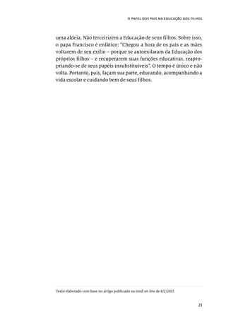 23
o papel dos pais na educação dos filhos
uma aldeia. Não terceirizem a Educação de seus filhos. Sobre isso,
o papa Francisco é enfático: “Chegou a hora de os pais e as mães
voltarem de seu exílio – porque se autoexilaram da Educação dos
próprios filhos – e recuperarem suas funções educativas, reapro-
priando-se de seus papéis insubstituíveis”. O tempo é único e não
volta. Portanto, pais, façam sua parte, educando, acompanhando a
vida escolar e cuidando bem de seus filhos.
Texto elaborado com base no artigo publicado na IstoÉ on-line de 8/2/2017.
 