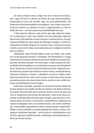 28
sem educação, não haverá futuro
Os novos tempos estão a exigir um novo conceito de Educa-
ção, capaz de levar os alunos ao limite de suas potencialidades,
preparando-os para um mundo cada vez mais globalizado e de
frequentes descontinuidades tecnológicas. Isso requer uma esco-
la que os ensine a se adaptar ao novo, a experimentar e a não ter
medo de errar – só inova quem tem possibilidade de errar.
O País precisa oferecer uma escola que seja capaz de prepa-
rar o aluno para a vida. Isso implica em uma Educação capaz de
desenvolver plenamente nossas crianças e nossos jovens, ou seja,
estamos falando de uma escola de Educação Integral, e preferen-
cialmente de tempo integral. Se a escola é boa, é prazeroso passar
o dia lá, mas se ela é chata, isso representa um verdadeiro martírio
para os alunos.
Felizmente, hoje existem alguns casos no Brasil, mas ainda
em escala pequena perante a demanda. Em Pernambuco, a larga
maioria das escolas de referência de Ensino Médio em tempo inte-
gral são um belo exemplo. Por essa razão, a rede estadual de Ensi-
no Médio de Pernambuco é considerada a de maior atratividade do
País e apresenta a menor taxa de abandono escolar. Segundo estu-
do feito em conjunto por Instituto Ayrton Senna, Fundação Brava,
Instituto Unibanco e Insper, o abandono do jovem implica tam-
bém em aumento do custo social, já que o aluno que sai da escola
prematuramente tem mais chance de se envolver com violência e
maior probabilidade de usar drogas.
Outro belo exemplo, aplicado em escolas de Ensino Médio de
tempo integral nos estados do Rio de Janeiro e de Santa Catarina,
foi aquele desenvolvido pelo Instituto Ayrton Senna em parceria
com as respectivas Secretarias de Educação. Trata-se de uma con-
cepção contemporânea de Educação Integral, que promove a for-
mação plena do aluno e desenvolve competências cognitivas de
maneira integrada com as socioemocionais, tais como colabora-
ção, criatividade, pensamento crítico, comunicação e responsabi-
lidade. Como resultado, os alunos gostam da escola e, assim, con-
seguem realmente aprender – prova disso é o desempenho cerca
de 50% superior à média da rede, combinado com baixíssimos ín-
dices de evasão escolar.
 