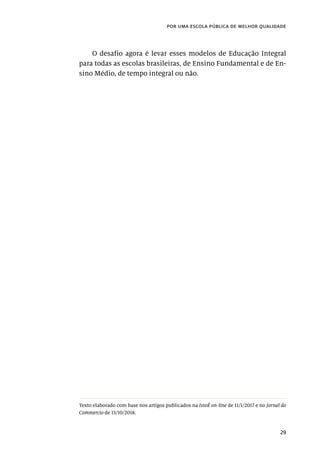 29
por uma escola pública de melhor qualidade
O desafio agora é levar esses modelos de Educação Integral
para todas as escolas brasileiras, de Ensino Fundamental e de En-
sino Médio, de tempo integral ou não.
Texto elaborado com base nos artigos publicados na IstoÉ on-line de 11/1/2017 e no Jornal do
Commercio de 13/10/2018.
 