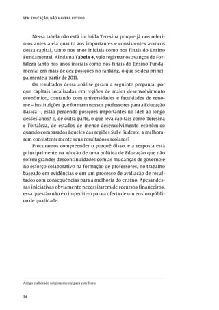 34
sem educação, não haverá futuro
Nessa tabela não está incluída Teresina porque já nos referi-
mos antes a ela quanto aos importantes e consistentes avanços
dessa capital, tanto nos anos iniciais como nos finais do Ensino
Fundamental. Ainda na Tabela 4, vale registrar os avanços de For-
taleza tanto nos anos iniciais como nos finais do Ensino Funda-
mental em mais de dez posições no ranking, o que se deu princi-
palmente a partir de 2011.
Os resultados dessa análise geram a seguinte pergunta: por
que capitais localizadas em regiões de maior desenvolvimento
econômico, contando com universidades e faculdades de reno-
me – instituições que formam nossos professores para a Educação
Básica –, estão perdendo posições importantes no Ideb ao longo
desses anos? E, de outra parte, o que leva capitais como Teresina
e Fortaleza, de estados de menor desenvolvimento econômico
quando comparados àqueles das regiões Sul e Sudeste, a melhora-
rem consistentemente seus resultados escolares?
Procuramos compreender o porquê disso, e a resposta está
principalmente na adoção de uma política de Educação que não
sofreu grandes descontinuidades com as mudanças de governo e
no esforço colaborativo na formação de professores, no trabalho
baseado em evidências e em um processo de avaliação de resul-
tados com consequências para a melhoria do ensino. Apesar des-
sas iniciativas obviamente necessitarem de recursos financeiros,
essa questão não é o impeditivo para a oferta de um ensino públi-
co de qualidade.
Artigo elaborado originalmente para este livro.
 