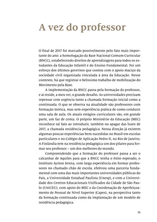 35
A vez do professor
O final de 2017 foi marcado possivelmente pelo fato mais impor-
tante do ano: a homologação da Base Nacional Comum Curricular
(BNCC), estabelecendo direitos de aprendizagens para todos os es-
tudantes da Educação Infantil e do Ensino Fundamental. Foi um
esforço dos últimos governos que contou com o apoio maciço da
sociedade civil organizada vinculada à área da Educação. Nesse
contexto, há que registrar o belíssimo trabalho de mobilização do
Movimento pela Base.
A implementação da BNCC passa pela formação do professor,
e aí reside, a meu ver, o grande desafio. As universidades precisam
repensar com urgência tanto a chamada formação inicial como a
continuada. O que se observa na atualidade são professores com
formação teórica, mas sem experiência prática de como conduzir
uma sala de aula. Os atuais estágios curriculares são, em grande
parte, um faz de conta. O próprio Ministério da Educação (MEC)
reconhece tal fato ao introduzir, também no apagar das luzes de
2017, a chamada residência pedagógica. Nessa direção já existem
algumas poucas experiências bem-sucedidas no Brasil em escolas
particulares e no Colégio de Aplicação Pedro II, no Rio de Janeiro.
A Finlândia tem na residência pedagógica um dos pilares para for-
mar seu professor – um dos melhores do mundo.
Compreendendo que a formação do professor passa a ser o
calcanhar de Aquiles para que a BNCC tenha o êxito esperado, o
Instituto Ayrton Senna, com larga experiência em formar profes-
sores no chamado chão de escola, efetivou uma parceria funda-
mental com uma das mais importantes universidades públicas do
País, a Universidade Estadual Paulista (Unesp), e com a Universi-
dade dos Centros Educacionais Unificados da Cidade de São Pau-
lo (UniCEU), com apoio do MEC e da Coordenação de Aperfeiçoa-
mento de Pessoal de Nível Superior (Capes), na perspectiva tanto
da formação continuada como da implantação de um modelo de
residência pedagógica.
 