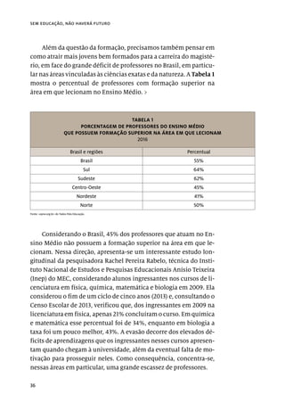 36
sem educação, não haverá futuro
Além da questão da formação, precisamos também pensar em
como atrair mais jovens bem formados para a carreira do magisté-
rio, em face do grande déficit de professores no Brasil, em particu-
lar nas áreas vinculadas às ciências exatas e da natureza. A Tabela 1
mostra o percentual de professores com formação superior na
área em que lecionam no Ensino Médio. ›
TABELA 1
PORCENTAGEM DE PROFESSORES DO ENSINO MÉDIO
QUE POSSUEM FORMAÇÃO SUPERIOR NA ÁREA EM QUE LECIONAM
2016
Brasil e regiões Percentual
Brasil 55%
Sul 64%
Sudeste 62%
Centro-Oeste 45%
Nordeste 41%
Norte 50%
Fonte: <opne.org.br> do Todos Pela Educação.
Considerando o Brasil, 45% dos professores que atuam no En-
sino Médio não possuem a formação superior na área em que le-
cionam. Nessa direção, apresenta-se um interessante estudo lon-
gitudinal da pesquisadora Rachel Pereira Rabelo, técnica do Insti-
tuto Nacional de Estudos e Pesquisas Educacionais Anísio Teixeira
(Inep) do MEC, considerando alunos ingressantes nos cursos de li-
cenciatura em física, química, matemática e biologia em 2009. Ela
considerou o fim de um ciclo de cinco anos (2013) e, consultando o
Censo Escolar de 2013, verificou que, dos ingressantes em 2009 na
licenciatura em física, apenas 21% concluíram o curso. Em química
e matemática esse percentual foi de 34%, enquanto em biologia a
taxa foi um pouco melhor, 43%. A evasão decorre dos elevados dé-
ficits de aprendizagens que os ingressantes nesses cursos apresen-
tam quando chegam à universidade, além da eventual falta de mo-
tivação para prosseguir neles. Como consequência, concentra-se,
nessas áreas em particular, uma grande escassez de professores.
 