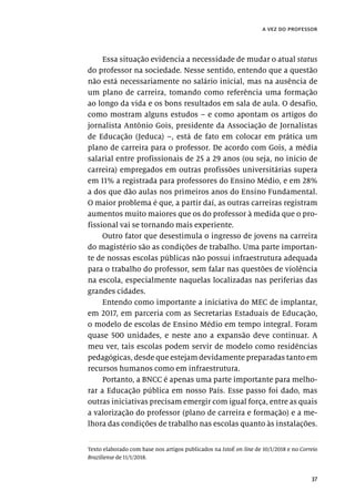 37
a vez do professor
Essa situação evidencia a necessidade de mudar o atual status
do professor na sociedade. Nesse sentido, entendo que a questão
não está necessariamente no salário inicial, mas na ausência de
um plano de carreira, tomando como referência uma formação
ao longo da vida e os bons resultados em sala de aula. O desafio,
como mostram alguns estudos – e como apontam os artigos do
jornalista Antônio Gois, presidente da Associação de Jornalistas
de Educação (Jeduca) –, está de fato em colocar em prática um
plano de carreira para o professor. De acordo com Gois, a média
salarial entre profissionais de 25 a 29 anos (ou seja, no início de
carreira) empregados em outras profissões universitárias supera
em 11% a registrada para professores do Ensino Médio, e em 28%
a dos que dão aulas nos primeiros anos do Ensino Fundamental.
O maior problema é que, a partir daí, as outras carreiras registram
aumentos muito maiores que os do professor à medida que o pro-
fissional vai se tornando mais experiente.
Outro fator que desestimula o ingresso de jovens na carreira
do magistério são as condições de trabalho. Uma parte importan-
te de nossas escolas públicas não possui infraestrutura adequada
para o trabalho do professor, sem falar nas questões de violência
na escola, especialmente naquelas localizadas nas periferias das
grandes cidades.
Entendo como importante a iniciativa do MEC de implantar,
em 2017, em parceria com as Secretarias Estaduais de Educação,
o modelo de escolas de Ensino Médio em tempo integral. Foram
quase 500 unidades, e neste ano a expansão deve continuar. A
meu ver, tais escolas podem servir de modelo como residências
pedagógicas, desde que estejam devidamente preparadas tanto em
recursos humanos como em infraestrutura.
Portanto, a BNCC é apenas uma parte importante para melho-
rar a Educação pública em nosso País. Esse passo foi dado, mas
outras iniciativas precisam emergir com igual força, entre as quais
a valorização do professor (plano de carreira e formação) e a me-
lhora das condições de trabalho nas escolas quanto às instalações.
Texto elaborado com base nos artigos publicados na IstoÉ on-line de 10/1/2018 e no Correio
Braziliense de 11/1/2018.
 
