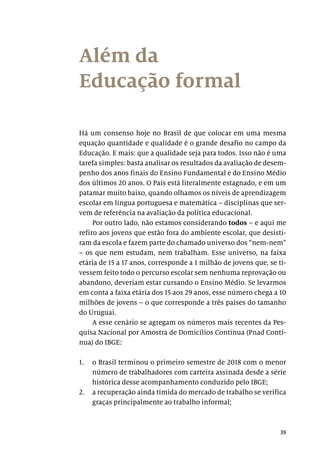 39
Além da
Educação formal
Há um consenso hoje no Brasil de que colocar em uma mesma
equação quantidade e qualidade é o grande desafio no campo da
Educação. E mais: que a qualidade seja para todos. Isso não é uma
tarefa simples: basta analisar os resultados da avaliação de desem-
penho dos anos finais do Ensino Fundamental e do Ensino Médio
dos últimos 20 anos. O País está literalmente estagnado, e em um
patamar muito baixo, quando olhamos os níveis de aprendizagem
escolar em língua portuguesa e matemática – disciplinas que ser-
vem de referência na avaliação da política educacional.
Por outro lado, não estamos considerando todos – e aqui me
refiro aos jovens que estão fora do ambiente escolar, que desisti-
ram da escola e fazem parte do chamado universo dos “nem-nem”
– os que nem estudam, nem trabalham. Esse universo, na faixa
etária de 15 a 17 anos, corresponde a 1 milhão de jovens que, se ti-
vessem feito todo o percurso escolar sem nenhuma reprovação ou
abandono, deveriam estar cursando o Ensino Médio. Se levarmos
em conta a faixa etária dos 15 aos 29 anos, esse número chega a 10
milhões de jovens – o que corresponde a três países do tamanho
do Uruguai.
A esse cenário se agregam os números mais recentes da Pes-
quisa Nacional por Amostra de Domicílios Contínua (Pnad Contí-
nua) do IBGE:
1.	 o Brasil terminou o primeiro semestre de 2018 com o menor
número de trabalhadores com carteira assinada desde a série
histórica desse acompanhamento conduzido pelo IBGE;
2.	 a recuperação ainda tímida do mercado de trabalho se verifica
graças principalmente ao trabalho informal;
 