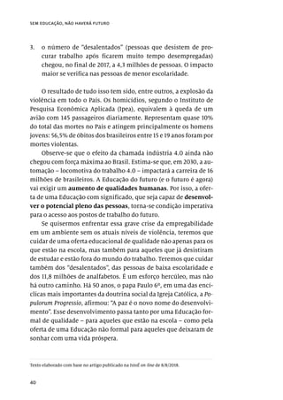 40
sem educação, não haverá futuro
3.	 o número de “desalentados” (pessoas que desistem de pro-
curar trabalho após ficarem muito tempo desempregadas)
chegou, no final de 2017, a 4,3 milhões de pessoas. O impacto
maior se verifica nas pessoas de menor escolaridade.
O resultado de tudo isso tem sido, entre outros, a explosão da
violência em todo o País. Os homicídios, segundo o Instituto de
Pesquisa Econômica Aplicada (Ipea), equivalem à queda de um
avião com 145 passageiros diariamente. Representam quase 10%
do total das mortes no País e atingem principalmente os homens
jovens: 56,5% de óbitos dos brasileiros entre 15 e 19 anos foram por
mortes violentas.
Observe-se que o efeito da chamada indústria 4.0 ainda não
chegou com força máxima ao Brasil. Estima-se que, em 2030, a au-
tomação – locomotiva do trabalho 4.0 – impactará a carreira de 16
milhões de brasileiros. A Educação do futuro (e o futuro é agora)
vai exigir um aumento de qualidades humanas. Por isso, a ofer-
ta de uma Educação com significado, que seja capaz de desenvol-
ver o potencial pleno das pessoas, torna-se condição imperativa
para o acesso aos postos de trabalho do futuro.
Se quisermos enfrentar essa grave crise da empregabilidade
em um ambiente sem os atuais níveis de violência, teremos que
cuidar de uma oferta educacional de qualidade não apenas para os
que estão na escola, mas também para aqueles que já desistiram
de estudar e estão fora do mundo do trabalho. Teremos que cuidar
também dos “desalentados”, das pessoas de baixa escolaridade e
dos 11,8 milhões de analfabetos. É um esforço hercúleo, mas não
há outro caminho. Há 50 anos, o papa Paulo 6º, em uma das encí-
clicas mais importantes da doutrina social da Igreja Católica, a Po-
pulorum Progressio, afirmou: “A paz é o novo nome do desenvolvi-
mento”. Esse desenvolvimento passa tanto por uma Educação for-
mal de qualidade – para aqueles que estão na escola – como pela
oferta de uma Educação não formal para aqueles que deixaram de
sonhar com uma vida próspera.
Texto elaborado com base no artigo publicado na IstoÉ on-line de 8/8/2018.
 