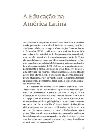41
A Educação na
América Latina
Os resultados do Programa Internacional de Avaliação de Estudan-
tes (Programme for International Student Assessment, Pisa) 2015,
divulgados pela Organização para a Cooperação e Desenvolvimen-
to Econômico (OCDE), confirmaram uma realidade já aguardada
por muitos sobre a atual situação do ensino não apenas no Brasil,
mas em toda a América Latina: continuamos na rabeira da Educa-
ção mundial. Assim como nas edições anteriores da prova, fica-
mos bem abaixo da média global. Enquanto países como Brasil e
Peru alcançaram médias de 377 e 387 pontos em matemática, res-
pectivamente, a média dos países da OCDE foi de 497 pontos. É
uma diferença que equivale, com aproximações, ao aprendizado
de três anos letivos. Mesmo o Chile, que é o país de melhor desem-
penho educacional entre os vizinhos latino-americanos, também
apresentou uma performance baixa quando comparado aos paí-
ses desenvolvidos.
Há, portanto, um enorme abismo entre os estudantes latino-
-americanos e os do Leste Asiático. Segundo Eric Hanushek, pro-
fessor da Universidade de Stanford (Estados Unidos) e um dos
mais respeitados acadêmicos especializados em Educação, “China
e Cingapura ensinam que todas as crianças podem aprender, e não
só as que vieram de lares privilegiados. E os pais devem se envol-
ver na vida escolar de seus filhos”. Sobre a América Latina, Hanu-
shek adverte que, sem melhorias na Educação, a região estará cada
vez mais distante do bem-estar econômico desfrutado por outros
países. “Mas se melhorarem seriamente suas escolas, podem ter
benefícios econômicos sem precedentes. Não há alternativas. Se a
América Latina quer competir e se desenvolver, tem de melhorar
as habilidades de sua população.”
 
