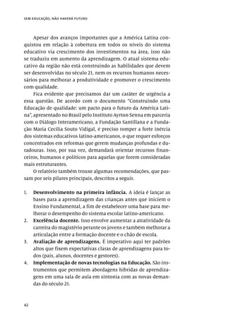 42
sem educação, não haverá futuro
Apesar dos avanços importantes que a América Latina con-
quistou em relação à cobertura em todos os níveis do sistema
educativo via crescimento dos investimentos na área, isso não
se traduziu em aumento da aprendizagem. O atual sistema edu-
cativo da região não está construindo as habilidades que devem
ser desenvolvidas no século 21, nem os recursos humanos neces-
sários para melhorar a produtividade e promover o crescimento
com qualidade.
Fica evidente que precisamos dar um caráter de urgência a
essa questão. De acordo com o documento “Construindo uma
Educação de qualidade: um pacto para o futuro da América Lati-
na”, apresentado no Brasil pelo Instituto Ayrton Senna em parceria
com o Diálogo Interamericano, a Fundação Santillana e a Funda-
ção Maria Cecília Souto Vidigal, é preciso romper a forte inércia
dos sistemas educativos latino-americanos, o que requer esforços
concentrados em reformas que gerem mudanças profundas e du-
radouras. Isso, por sua vez, demandará orientar recursos finan-
ceiros, humanos e políticos para aquelas que forem consideradas
mais estruturantes.
O relatório também trouxe algumas recomendações, que pas-
sam por seis pilares principais, descritos a seguir.
1.	 Desenvolvimento na primeira infância. A ideia é lançar as
bases para a aprendizagem das crianças antes que iniciem o
Ensino Fundamental, a fim de estabelecer uma base para me-
lhorar o desempenho do sistema escolar latino-americano.
2.	 Excelência docente. Isso envolve aumentar a atratividade da
carreira do magistério perante os jovens e também melhorar a
articulação entre a formação docente e o chão de escola.
3.	 Avaliação de aprendizagens. É imperativo aqui ter padrões
altos que fixem expectativas claras de aprendizagens para to-
dos (pais, alunos, docentes e gestores).
4.	 Implementação de novas tecnologias na Educação. São ins-
trumentos que permitem abordagens híbridas de aprendiza-
gens em uma sala de aula em sintonia com as novas deman-
das do século 21.
 