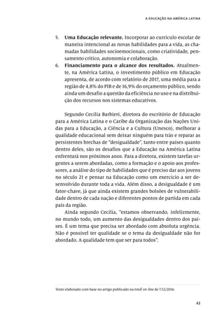 43
a educação na américa latina
5.	 Uma Educação relevante. Incorporar ao currículo escolar de
maneira intencional as novas habilidades para a vida, as cha-
madas habilidades socioemocionais, como criatividade, pen-
samento crítico, autonomia e colaboração.
6.	 Financiamento para o alcance dos resultados. Atualmen-
te, na América Latina, o investimento público em Educação
apresenta, de acordo com relatório de 2017, uma média para a
região de 4,8% do PIB e de 16,9% do orçamento público, sendo
ainda um desafio a questão da eficiência no uso e na distribui-
ção dos recursos nos sistemas educativos.
Segundo Cecilia Barbieri, diretora do escritório de Educação
para a América Latina e o Caribe da Organização das Nações Uni-
das para a Educação, a Ciência e a Cultura (Unesco), melhorar a
qualidade educacional sem deixar ninguém para trás e reparar as
persistentes brechas de “desigualdade”, tanto entre países quanto
dentro deles, são os desafios que a Educação na América Latina
enfrentará nos próximos anos. Para a diretora, existem tarefas ur-
gentes a serem abordadas, como a formação e o apoio aos profes-
sores, a análise do tipo de habilidades que é preciso dar aos jovens
no século 21 e pensar na Educação como um exercício a ser de-
senvolvido durante toda a vida. Além disso, a desigualdade é um
fator-chave, já que ainda existem grandes bolsões de vulnerabili-
dade dentro de cada nação e diferentes pontos de partida em cada
país da região.
Ainda segundo Cecilia, “estamos observando, infelizmente,
no mundo todo, um aumento das desigualdades dentro dos paí-
ses. É um tema que precisa ser abordado com absoluta urgência.
Não é possível ter qualidade se o tema da desigualdade não for
abordado. A qualidade tem que ser para todos”.
Texto elaborado com base no artigo publicado na IstoÉ on-line de 7/12/2016.
 