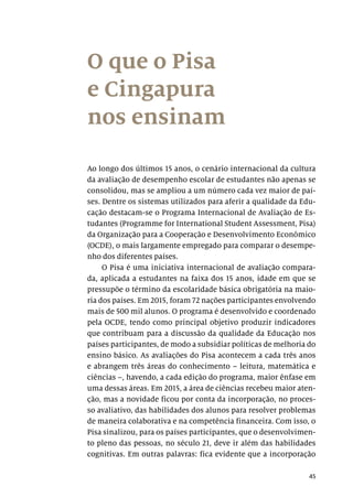 45
O que o Pisa
e Cingapura
nos ensinam
Ao longo dos últimos 15 anos, o cenário internacional da cultura
da avaliação de desempenho escolar de estudantes não apenas se
consolidou, mas se ampliou a um número cada vez maior de paí-
ses. Dentre os sistemas utilizados para aferir a qualidade da Edu-
cação destacam-se o Programa Internacional de Avaliação de Es-
tudantes (Programme for International Student Assessment, Pisa)
da Organização para a Cooperação e Desenvolvimento Econômico
(OCDE), o mais largamente empregado para comparar o desempe-
nho dos diferentes países.
O Pisa é uma iniciativa internacional de avaliação compara-
da, aplicada a estudantes na faixa dos 15 anos, idade em que se
pressupõe o término da escolaridade básica obrigatória na maio-
ria dos países. Em 2015, foram 72 nações participantes envolvendo
mais de 500 mil alunos. O programa é desenvolvido e coordenado
pela OCDE, tendo como principal objetivo produzir indicadores
que contribuam para a discussão da qualidade da Educação nos
países participantes, de modo a subsidiar políticas de melhoria do
ensino básico. As avaliações do Pisa acontecem a cada três anos
e abrangem três áreas do conhecimento – leitura, matemática e
ciências –, havendo, a cada edição do programa, maior ênfase em
uma dessas áreas. Em 2015, a área de ciências recebeu maior aten-
ção, mas a novidade ficou por conta da incorporação, no proces-
so avaliativo, das habilidades dos alunos para resolver problemas
de maneira colaborativa e na competência financeira. Com isso, o
Pisa sinalizou, para os países participantes, que o desenvolvimen-
to pleno das pessoas, no século 21, deve ir além das habilidades
cognitivas. Em outras palavras: fica evidente que a incorporação
 