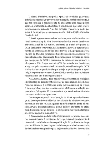 47
o que o pisa e cingapura nos ensinam
O Vietnã é uma bela surpresa. Apesar de ter vivido quase toda
a metade do século 20 envolvido com alguma forma de conflito, o
que fez com que o país fosse até 40 anos atrás uma nação pobre,
agrária e analfabeta, na atualidade é um dos que mais vêm se des-
tacando na avaliação do Pisa. Em ciências encontra-se na 8ª po-
sição, à frente de países como Alemanha, Reino Unido, Canadá e
Coreia do Sul.
O Brasil apresentou uma leve melhora, mas ainda continua na
rabeira do ranking do Pisa. O desempenho dos alunos brasileiros
em ciências foi de 401 pontos, enquanto os alunos dos países da
OCDE obtiveram 493 pontos. Essa diferença equivale aproximada-
mente ao aprendizado de três anos letivos. Uma pequena parcela
(menos de 1%) dos estudantes brasileiros atingiu os dois níveis
mais elevados (5 e 6) da escala de resultados em ciências, ao passo
que nos países da OCDE o percentual de estudantes nesses níveis
ultrapassou 7%. Pouco mais de 40% dos estudantes brasileiros
atingiram pelo menos o nível 2 da escala, considerado pela OCDE
o nível básico de proficiência que enseja a aprendizagem e a par-
ticipação plena na vida social, econômica e cívica das sociedades
modernas em um mundo globalizado.
Na América Latina, dois países vêm apresentando evoluções
importantes no desempenho escolar de seus alunos, Colômbia e
Peru. No entanto, é o Chile que ainda lidera o ranking na região.
O desempenho em ciências dos alunos chilenos em relação aos
brasileiros é de quase 50 pontos acima, apesar de o investimento
por aluno ser bastante próximo.
Outro aspecto que chama a atenção no Pisa é a grande diferen-
ça no desempenho em ciências dos alunos de nível socioeconô-
mico mais alto em relação àqueles de nível inferior: entre os paí-
ses da OCDE, a diferença média é de 38 pontos, enquanto no Brasil
essa diferença é de 27 pontos – o que equivale aproximadamente
ao aprendizado de um ano letivo.
O Pisa nos dá uma bela lição. Colocar mais recursos é necessá-
rio, mas não basta. É preciso ter foco e geri-los adequadamente. É
necessário também investir na qualificação do professor, de longe
o maior diferencial. Isso requer também superar a baixa atrativida-
de da carreira do magistério para os jovens brasileiros, ao contrário
 