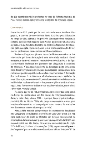 48
sem educação, não haverá futuro
do que ocorre nos países que estão no topo do ranking mundial do
Pisa. Nesses países, ser professor é sinônimo de prestígio social.
CINGAPURA
Em maio de 2017 participei de uma missão internacional em Cin-
gapura, a convite do movimento Santa Catarina pela Educação.
Ao longo de uma semana, foi possível conhecer como funciona o
sistema educacional daquele país. Vários pontos me chamaram a
atenção, em particular o trabalho do Instituto Nacional de Educa-
ção (NIE, na sigla em inglês), que tem a responsabilidade de for-
mar os professores para ensinar na Educação Básica.
Tudo em Cingapura gira em torno do binômio meritocracia e
relevância, por isso a Educação é uma prioridade nacional não só
em termos de investimentos, mas também no valor social da figu-
ra do próprio professor. Ser professor em Cingapura é sinônimo
de prestígio. A qualidade da oferta da Educação pode ser aferida
pelo desenvolvimento de práticas pedagógicas inovadoras e pela
cultura de políticas públicas baseadas em evidências. A formação
dos professores é estritamente alinhada com as necessidades de
uma Educação para o século 21, com foco no desenvolvimento de
habilidades socioemocionais – importante pilar da Educação In-
tegral. Isso ficou muito evidente nas escolas visitadas, entre elas a
Farrer Park Primary School.
Na visita que fiz ao NIE, perguntei ao professor Lee Sing Kong,
ex-diretor da instituição e um dos líderes da reforma educacional
daquele país – falecido em 2017 –, o porquê daquele primeiro lugar
em 2015. Ele foi direto: “Nós não preparamos nossos alunos para
se saírem bem no Pisa ou em qualquer outro sistema de avaliação.
Nós formamos nossos alunos para a vida”.
Ainda para melhor compreender os expressivos resultados
em Cingapura, convidamos o professor Goh Chor Boon do NIE
para participar do Ciclo de Debates em Gestão Educacional na
perspectiva da formação de professores no contexto da BNCC, em
maio de 2018, em São Paulo. Ele entende que o sistema do triplo
“P” – Políticas, Práticas e Preparações (PPP), expresso na Figura 2,
é o “segredo” para um sistema educacional eficaz. O triplo “P” de
 