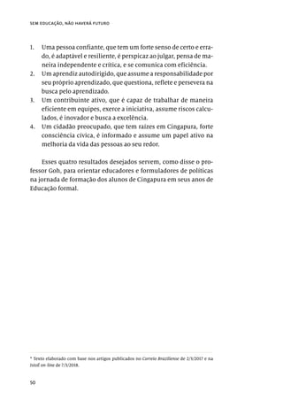 50
sem educação, não haverá futuro
1.	 Uma pessoa confiante, que tem um forte senso de certo e erra-
do, é adaptável e resiliente, é perspicaz ao julgar, pensa de ma-
neira independente e crítica, e se comunica com eficiência.
2.	 Um aprendiz autodirigido, que assume a responsabilidade por
seu próprio aprendizado, que questiona, reflete e persevera na
busca pelo aprendizado.
3.	 Um contribuinte ativo, que é capaz de trabalhar de maneira
eficiente em equipes, exerce a iniciativa, assume riscos calcu-
lados, é inovador e busca a excelência.
4.	 Um cidadão preocupado, que tem raízes em Cingapura, forte
consciência cívica, é informado e assume um papel ativo na
melhoria da vida das pessoas ao seu redor.
Esses quatro resultados desejados servem, como disse o pro-
fessor Goh, para orientar educadores e formuladores de políticas
na jornada de formação dos alunos de Cingapura em seus anos de
Educação formal.
* Texto elaborado com base nos artigos publicados no Correio Braziliense de 2/3/2017 e na
IstoÉ on-line de 7/3/2018.
 