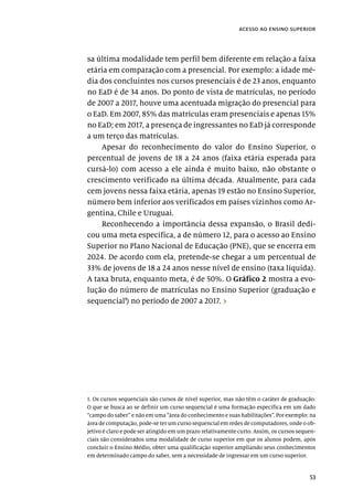 53
acesso ao ensino superior
sa última modalidade tem perfil bem diferente em relação a faixa
etária em comparação com a presencial. Por exemplo: a idade mé-
dia dos concluintes nos cursos presenciais é de 23 anos, enquanto
no EaD é de 34 anos. Do ponto de vista de matrículas, no período
de 2007 a 2017, houve uma acentuada migração do presencial para
o EaD. Em 2007, 85% das matrículas eram presenciais e apenas 15%
no EaD; em 2017, a presença de ingressantes no EaD já corresponde
a um terço das matrículas.
Apesar do reconhecimento do valor do Ensino Superior, o
percentual de jovens de 18 a 24 anos (faixa etária esperada para
cursá-lo) com acesso a ele ainda é muito baixo, não obstante o
crescimento verificado na última década. Atualmente, para cada
cem jovens nessa faixa etária, apenas 19 estão no Ensino Superior,
número bem inferior aos verificados em países vizinhos como Ar-
gentina, Chile e Uruguai.
Reconhecendo a importância dessa expansão, o Brasil dedi-
cou uma meta específica, a de número 12, para o acesso ao Ensino
Superior no Plano Nacional de Educação (PNE), que se encerra em
2024. De acordo com ela, pretende-se chegar a um percentual de
33% de jovens de 18 a 24 anos nesse nível de ensino (taxa líquida).
A taxa bruta, enquanto meta, é de 50%. O Gráfico 2 mostra a evo-
lução do número de matrículas no Ensino Superior (graduação e
sequencial1
) no período de 2007 a 2017. ›
1. Os cursos sequenciais são cursos de nível superior, mas não têm o caráter de graduação.
O que se busca ao se definir um curso sequencial é uma formação específica em um dado
“campo do saber” e não em uma “área do conhecimento e suas habilitações”. Por exemplo: na
área de computação, pode-se ter um curso sequencial em redes de computadores, onde o ob-
jetivo é claro e pode ser atingido em um prazo relativamente curto. Assim, os cursos sequen-
ciais são considerados uma modalidade de curso superior em que os alunos podem, após
concluir o Ensino Médio, obter uma qualificação superior ampliando seus conhecimentos
em determinado campo do saber, sem a necessidade de ingressar em um curso superior.
 