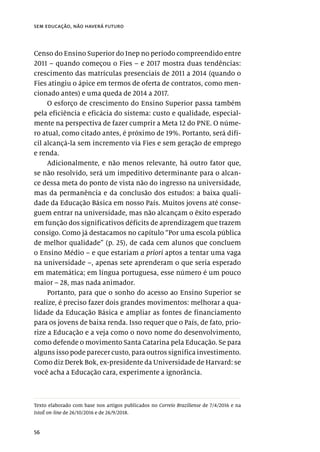 56
sem educação, não haverá futuro
Censo do Ensino Superior do Inep no período compreendido entre
2011 – quando começou o Fies – e 2017 mostra duas tendências:
crescimento das matrículas presenciais de 2011 a 2014 (quando o
Fies atingiu o ápice em termos de oferta de contratos, como men-
cionado antes) e uma queda de 2014 a 2017.
O esforço de crescimento do Ensino Superior passa também
pela eficiência e eficácia do sistema: custo e qualidade, especial-
mente na perspectiva de fazer cumprir a Meta 12 do PNE. O núme-
ro atual, como citado antes, é próximo de 19%. Portanto, será difí-
cil alcançá-la sem incremento via Fies e sem geração de emprego
e renda.
Adicionalmente, e não menos relevante, há outro fator que,
se não resolvido, será um impeditivo determinante para o alcan-
ce dessa meta do ponto de vista não do ingresso na universidade,
mas da permanência e da conclusão dos estudos: a baixa quali-
dade da Educação Básica em nosso País. Muitos jovens até conse-
guem entrar na universidade, mas não alcançam o êxito esperado
em função dos significativos déficits de aprendizagem que trazem
consigo. Como já destacamos no capítulo “Por uma escola pública
de melhor qualidade” (p. 25), de cada cem alunos que concluem
o Ensino Médio – e que estariam a priori aptos a tentar uma vaga
na universidade –, apenas sete aprenderam o que seria esperado
em matemática; em língua portuguesa, esse número é um pouco
maior – 28, mas nada animador.
Portanto, para que o sonho do acesso ao Ensino Superior se
realize, é preciso fazer dois grandes movimentos: melhorar a qua-
lidade da Educação Básica e ampliar as fontes de financiamento
para os jovens de baixa renda. Isso requer que o País, de fato, prio-
rize a Educação e a veja como o novo nome do desenvolvimento,
como defende o movimento Santa Catarina pela Educação. Se para
alguns isso pode parecer custo, para outros significa investimento.
Como diz Derek Bok, ex-presidente da Universidade de Harvard: se
você acha a Educação cara, experimente a ignorância.
Texto elaborado com base nos artigos publicados no Correio Braziliense de 7/4/2016 e na
IstoÉ on-line de 26/10/2016 e de 26/9/2018.
 