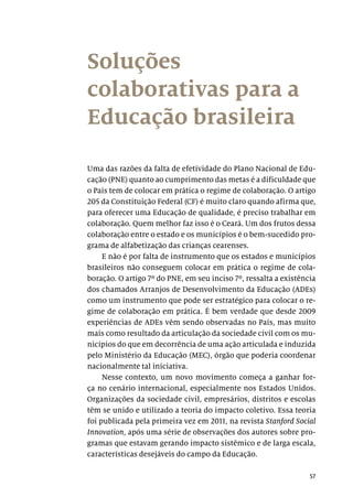57
Soluções
colaborativas para a
Educação brasileira
Uma das razões da falta de efetividade do Plano Nacional de Edu-
cação (PNE) quanto ao cumprimento das metas é a dificuldade que
o País tem de colocar em prática o regime de colaboração. O artigo
205 da Constituição Federal (CF) é muito claro quando afirma que,
para oferecer uma Educação de qualidade, é preciso trabalhar em
colaboração. Quem melhor faz isso é o Ceará. Um dos frutos dessa
colaboração entre o estado e os municípios é o bem-sucedido pro-
grama de alfabetização das crianças cearenses.
E não é por falta de instrumento que os estados e municípios
brasileiros não conseguem colocar em prática o regime de cola-
boração. O artigo 7º do PNE, em seu inciso 7º, ressalta a existência
dos chamados Arranjos de Desenvolvimento da Educação (ADEs)
como um instrumento que pode ser estratégico para colocar o re-
gime de colaboração em prática. É bem verdade que desde 2009
experiências de ADEs vêm sendo observadas no País, mas muito
mais como resultado da articulação da sociedade civil com os mu-
nicípios do que em decorrência de uma ação articulada e induzida
pelo Ministério da Educação (MEC), órgão que poderia coordenar
nacionalmente tal iniciativa.
Nesse contexto, um novo movimento começa a ganhar for-
ça no cenário internacional, especialmente nos Estados Unidos.
Organizações da sociedade civil, empresários, distritos e escolas
têm se unido e utilizado a teoria do impacto coletivo. Essa teoria
foi publicada pela primeira vez em 2011, na revista Stanford Social
Innovation, após uma série de observações dos autores sobre pro-
gramas que estavam gerando impacto sistêmico e de larga escala,
características desejáveis do campo da Educação.
 