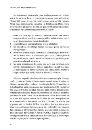 58
sem educação, não haverá futuro
De acordo com essa teoria, para resolver problemas comple-
xos, é importante haver o compromisso entre pessoas/institui-
ções de diferentes setores na construção de uma agenda comum.
Até aí, nada parece ser tão inovador – e de fato não é. Mas a teoria
elencou cinco princípios essenciais que devem ser conjuntamen-
te adotados para obter impacto coletivo. São eles:
1.	 construir uma agenda comum: todos os envolvidos devem
compreender o problema e compartilhar a visão do que preci-
sa ser implantado na busca da solução;
2.	 concordar com os indicadores a serem adotados;
3.	 ter iniciativas de reforço mútuo lideradas pelos diferentes
participantes;
4.	 promover comunicação contínua: a comunicação deve ocor-
rer de forma aberta e estruturada, para criar confiança entre
os participantes, manter a motivação comum e garantir que os
objetivos sejam alcançados; e
5.	 ter uma organização de apoio, que deve ser escolhida pelo
grupo e será responsável por dar suporte às iniciativas, guiar
as estratégias e o monitoramento dos indicadores, manter o
engajamento dos participantes e mobilizar recursos.
Diversas experiências baseadas nessa metodologia vêm ge-
rando resultados bastante interessantes nos Estados Unidos, no
Canadá, na Austrália, em Israel e na Coreia do Sul. Uma delas é o
StriveTogether, uma organização que apoia mais de 70 iniciativas
nos Estados Unidos. Ela atua para que cada criança dessas comu-
nidades tenha sucesso desde o nascimento até alcançar a carreira
profissional. Para tanto, foram escolhidos cinco indicadores de
êxito que são rigorosamente analisados. Já nos cinco primeiros
anos, conseguiram aumentar em 10% o número de alunos que
se graduaram no Ensino Médio, e em 11% o dos que alcançaram
uma vaga no Ensino Superior. Além dos indicadores de sucesso
das crianças, o StriveTogether passou a acompanhar indicadores
de colaboração de sua rede. A partir de 2018, a organização almeja
conseguir identificar a relação entre a colaboração e o desempe-
nho alcançado pelas crianças e pelos jovens.
 