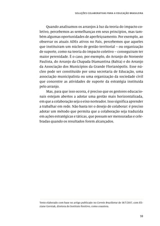 59
soluções colaborativas para a educação brasileira
Quando analisamos os arranjos à luz da teoria do impacto co-
letivo, percebemos as semelhanças em seus princípios, mas tam-
bém algumas oportunidades de aperfeiçoamento. Por exemplo, ao
observar os atuais ADEs ativos no País, percebemos que aqueles
que instituíram um núcleo de gestão territorial – ou organização
de suporte, como na teoria do impacto coletivo – conseguiram ter
maior perenidade. É o caso, por exemplo, do Arranjo do Noroeste
Paulista, do Arranjo da Chapada Diamantina (Bahia) e do Arranjo
da Associação dos Municípios da Grande Florianópolis. Esse nú-
cleo pode ser constituído por uma secretaria de Educação, uma
associação municipalista ou uma organização da sociedade civil
que concentre as atividades de suporte da estratégia instituída
pelo arranjo.
Mas, para que isso ocorra, é preciso que os gestores educacio-
nais estejam abertos a adotar uma gestão mais horizontalizada,
em que a colaboração seja o eixo norteador. Isso significa aprender
a trabalhar em rede. Não basta ter o desejo de colaborar: é preciso
adotar um método que permita que a colaboração seja traduzida
em ações estratégicas e táticas, que possam ser mensuradas e cele-
bradas quando os resultados forem alcançados.
Texto elaborado com base no artigo publicado no Correio Braziliense de 18/7/2017, com Eli-
ziane Gorniak, diretora do Instituto Positivo, como coautora.
 