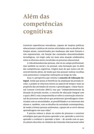 61
Além das
competências
cognitivas
Construir experiências inovadoras, capazes de inspirar políticas
educacionais e práticas de ensino articuladas com os desafios dos
tempos atuais, caracterizados por mudanças não mais lineares e
sim exponenciais, em função das constantes descontinuidades
tecnológicas, vai exigir cada vez mais uma atuação colaborativa
entre os diversos atores envolvidos no processo educacional.
A vida demandará das pessoas, não só no campo profissional,
mas também no social e no pessoal, uma formação que vá além
das competências cognitivas. Exigirá mais do que nunca um de-
senvolvimento pleno, de modo que elas possam realizar escolhas
com autonomia e conquistar realizações ao longo da vida.
Essa é a perspectiva que orienta o conceito de Educação In-
tegral. Ainda que possa se beneficiar da ampliação da jornada es-
colar, o projeto se relaciona menos ao aspecto de tempo e mais ao
propósito das atividades de ensino e aprendizagem. A Base Nacio-
nal Comum Curricular (BNCC) traz que “independentemente da
duração da jornada escolar, o conceito de educação integral com
o qual a BNCC está comprometida se refere à construção intencio-
nal de processos educativos que promovam aprendizagens sinto-
nizadas com as necessidades, as possibilidades e os interesses dos
alunos e, também, com os desafios da sociedade contemporânea,
de modo a formar pessoas autônomas, capazes de se servir dessas
aprendizagens em suas vidas”.
É preciso colocar o aluno no centro do processo e construir
estratégias para que ele possa aprender a ser, aprender a conviver,
aprender a conhecer e aprender a fazer – de acordo com os qua-
tro pilares descritos no relatório da Comissão Internacional sobre
 