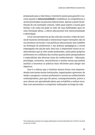 63
além das competências cognitivas
preparação para a vida futura. O primeiro passo para garantir o su-
cesso quanto à intencionalidade é estabelecer as competências a
serem priorizadas no processo educacional. Apenas a partir da de-
finição de um norteador comum, sobre qual sujeito a escola quer
formar e de como ele pode se valer de suas habilidades para ter
uma formação plena, a oferta educacional terá intencionalidade
e efetividade.
Levar essa perspectiva ao dia a dia das escolas e redes de ensi-
no de maneira estruturada e intencional requer inovações não só
na estrutura curricular e nas políticas educacionais mas também
na formação de professores e nas práticas pedagógicas a serem
empregadas em sala de aula. Para isso, é importante reunir os co-
nhecimentos que já vêm sendo produzidos, tanto pelos próprios
professores no cotidiano das escolas quanto pelos pesquisadores
e especialistas das diversas áreas do conhecimento – Educação,
psicologia, economia, neurociências e muitas outras que podem
auxiliar a encontrar as práticas mais eficientes para atingir tais
objetivos.
Esse é o esforço que o Instituto Ayrton Senna vem empreen-
dendo com tantas outras instituições, organizações e governos, de
modo a assegurar a nossos professores o acesso ao conhecimento
contemporâneo, para que ele possa, consequentemente, prover a
seus alunos um aprendizado pleno que os habilite a realizar esco-
lhas com autonomia e a conquistar realizações ao longo da vida.
Texto elaborado com base nos artigos publicados no Correio Braziliense de 1/6/2017 e na IstoÉ
on-line de 5/7/2017.
 