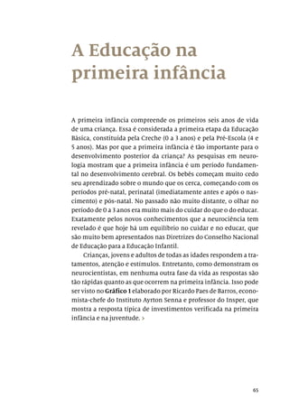 65
A Educação na
primeira infância
A primeira infância compreende os primeiros seis anos de vida
de uma criança. Essa é considerada a primeira etapa da Educação
Básica, constituída pela Creche (0 a 3 anos) e pela Pré-Escola (4 e
5 anos). Mas por que a primeira infância é tão importante para o
desenvolvimento posterior da criança? As pesquisas em neuro-
logia mostram que a primeira infância é um período fundamen-
tal no desenvolvimento cerebral. Os bebês começam muito cedo
seu aprendizado sobre o mundo que os cerca, começando com os
períodos pré-natal, perinatal (imediatamente antes e após o nas-
cimento) e pós-natal. No passado não muito distante, o olhar no
período de 0 a 3 anos era muito mais do cuidar do que o do educar.
Exatamente pelos novos conhecimentos que a neurociência tem
revelado é que hoje há um equilíbrio no cuidar e no educar, que
são muito bem apresentados nas Diretrizes do Conselho Nacional
de Educação para a Educação Infantil.
Crianças, jovens e adultos de todas as idades respondem a tra-
tamentos, atenção e estímulos. Entretanto, como demonstram os
neurocientistas, em nenhuma outra fase da vida as respostas são
tão rápidas quanto as que ocorrem na primeira infância. Isso pode
ser visto no Gráfico 1 elaborado por Ricardo Paes de Barros, econo-
mista-chefe do Instituto Ayrton Senna e professor do Insper, que
mostra a resposta típica de investimentos verificada na primeira
infância e na juventude. ›
 