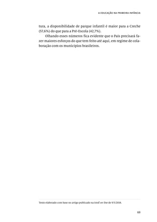 69
a educação na primeira infância
tura, a disponibilidade de parque infantil é maior para a Creche
(57,6%) do que para a Pré-Escola (42,7%).
Olhando esses números fica evidente que o País precisará fa-
zer maiores esforços do que tem feito até aqui, em regime de cola-
boração com os municípios brasileiros.
Texto elaborado com base no artigo publicado na IstoÉ on-line de 9/5/2018.
 