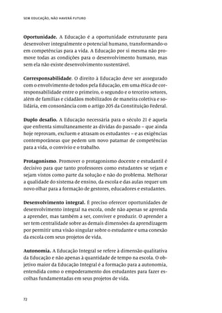 72
sem educação, não haverá futuro
Oportunidade. A Educação é a oportunidade estruturante para
desenvolver integralmente o potencial humano, transformando-o
em competências para a vida. A Educação por si mesma não pro-
move todas as condições para o desenvolvimento humano, mas
sem ela não existe desenvolvimento sustentável.
Corresponsabilidade. O direito à Educação deve ser assegurado
com o envolvimento de todos pela Educação, em uma ética de cor-
responsabilidade entre o primeiro, o segundo e o terceiro setores,
além de famílias e cidadãos mobilizados de maneira coletiva e so-
lidária, em consonância com o artigo 205 da Constituição Federal.
Duplo desafio. A Educação necessária para o século 21 é aquela
que enfrenta simultaneamente as dívidas do passado – que ainda
hoje reprovam, excluem e atrasam os estudantes – e as exigências
contemporâneas que pedem um novo patamar de competências
para a vida, o convívio e o trabalho.
Protagonismo. Promover o protagonismo docente e estudantil é
decisivo para que tanto professores como estudantes se vejam e
sejam vistos como parte da solução e não do problema. Melhorar
a qualidade do sistema de ensino, da escola e das aulas requer um
novo olhar para a formação de gestores, educadores e estudantes.
Desenvolvimento integral. É preciso oferecer oportunidades de
desenvolvimento integral na escola, onde não apenas se aprenda
a aprender, mas também a ser, conviver e produzir. O aprender a
ser tem centralidade sobre as demais dimensões da aprendizagem
por permitir uma visão singular sobre o estudante e uma conexão
da escola com seus projetos de vida.
Autonomia. A Educação Integral se refere à dimensão qualitativa
da Educação e não apenas à quantidade de tempo na escola. O ob-
jetivo maior da Educação Integral é a formação para a autonomia,
entendida como o empoderamento dos estudantes para fazer es-
colhas fundamentadas em seus projetos de vida.
 