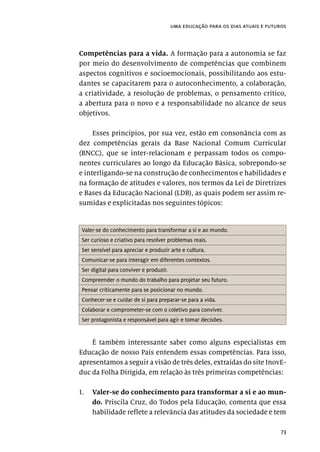 73
uma educação para os dias atuais e futuros
Competências para a vida. A formação para a autonomia se faz
por meio do desenvolvimento de competências que combinem
aspectos cognitivos e socioemocionais, possibilitando aos estu-
dantes se capacitarem para o autoconhecimento, a colaboração,
a criatividade, a resolução de problemas, o pensamento crítico,
a abertura para o novo e a responsabilidade no alcance de seus
objetivos.
Esses princípios, por sua vez, estão em consonância com as
dez competências gerais da Base Nacional Comum Curricular
(BNCC), que se inter-relacionam e perpassam todos os compo-
nentes curriculares ao longo da Educação Básica, sobrepondo-se
e interligando-se na construção de conhecimentos e habilidades e
na formação de atitudes e valores, nos termos da Lei de Diretrizes
e Bases da Educação Nacional (LDB), as quais podem ser assim re-
sumidas e explicitadas nos seguintes tópicos:
Valer-se do conhecimento para transformar a si e ao mundo.
Ser curioso e criativo para resolver problemas reais.
Ser sensível para apreciar e produzir arte e cultura.
Comunicar-se para interagir em diferentes contextos.
Ser digital para conviver e produzir.
Compreender o mundo do trabalho para projetar seu futuro.
Pensar criticamente para se posicionar no mundo.
Conhecer-se e cuidar de si para preparar-se para a vida.
Colaborar e comprometer-se com o coletivo para conviver.
Ser protagonista e responsável para agir e tomar decisões.
É também interessante saber como alguns especialistas em
Educação de nosso País entendem essas competências. Para isso,
apresentamos a seguir a visão de três deles, extraídas do site InovE-
duc da Folha Dirigida, em relação às três primeiras competências:
1.	 Valer-se do conhecimento para transformar a si e ao mun-
do. Priscila Cruz, do Todos pela Educação, comenta que essa
habilidade reflete a relevância das atitudes da sociedade e tem
 