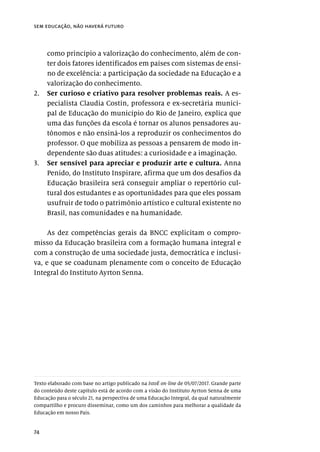 74
sem educação, não haverá futuro
como princípio a valorização do conhecimento, além de con-
ter dois fatores identificados em países com sistemas de ensi-
no de excelência: a participação da sociedade na Educação e a
valorização do conhecimento.
2.	 Ser curioso e criativo para resolver problemas reais. A es-
pecialista Claudia Costin, professora e ex-secretária munici-
pal de Educação do município do Rio de Janeiro, explica que
uma das funções da escola é tornar os alunos pensadores au-
tônomos e não ensiná-los a reproduzir os conhecimentos do
professor. O que mobiliza as pessoas a pensarem de modo in-
dependente são duas atitudes: a curiosidade e a imaginação.
3.	 Ser sensível para apreciar e produzir arte e cultura. Anna
Penido, do Instituto Inspirare, afirma que um dos desafios da
Educação brasileira será conseguir ampliar o repertório cul-
tural dos estudantes e as oportunidades para que eles possam
usufruir de todo o patrimônio artístico e cultural existente no
Brasil, nas comunidades e na humanidade.
As dez competências gerais da BNCC explicitam o compro-
misso da Educação brasileira com a formação humana integral e
com a construção de uma sociedade justa, democrática e inclusi-
va, e que se coadunam plenamente com o conceito de Educação
Integral do Instituto Ayrton Senna.
Texto elaborado com base no artigo publicado na IstoÉ on-line de 05/07/2017. Grande parte
do conteúdo deste capítulo está de acordo com a visão do Instituto Ayrton Senna de uma
Educação para o século 21, na perspectiva de uma Educação Integral, da qual naturalmente
compartilho e procuro disseminar, como um dos caminhos para melhorar a qualidade da
Educação em nosso País.
 