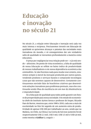 75
Educação
e inovação
no século 21
No século 21, a relação entre Educação e inovação será cada vez
mais intensa e recíproca. Precisaremos investir em Educação de
qualidade se quisermos alcançar o patamar das sociedades mais
inovadoras do mundo, e só conseguiremos dar um verdadeiro
salto de qualidade se inovarmos profundamente a maneira como
educamos.
O preço por negligenciar essa relação pode ser – e já está sen-
do – altíssimo. Do ponto de vista econômico, a falta de qualidade
de nossa Educação se reflete no baixo índice de produtividade
de nossos trabalhadores e em nossa dependência econômica das
commodities. Se não fizermos nada para mudar esse cenário, esta-
remos sempre à mercê da inovação produzida por outros países,
vendendo produtos e serviços baratos e comprando tecnologias
caras que não seremos capazes de desenvolver. Certamente con-
tinuaremos ouvindo falar de brasileiros criativos que desenvol-
vem soluções inovadoras para problemas pontuais, mas eles con-
tinuarão sendo ilhas de excelência em um mar de obsolescência
e improdutividade.
Só a Educação de qualidade para todos pode garantir um futu-
ro de prosperidade para nossa sociedade. Um estudo do economis-
ta-chefe do Instituto Ayrton Senna e professor do Insper, Ricardo
Paes de Barros, mostrou que, entre 1980 e 2010, cada ano a mais de
escolaridade no País foi seguido de um aumento extra de produ-
tividade de apenas US$ 200 por trabalhador ao ano, sendo que na
Malásia, no Chile, na China e na Coreia do Sul esse aumento foi de
respectivamente US$ 2,5 mil, US$ 3 mil, US$ 3,5 mil e US$ 6,8 mil,
como mostra o Gráfico 1, a seguir: ›
 