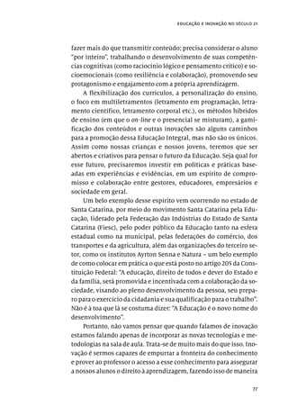 77
educação e inovação no século 21
fazer mais do que transmitir conteúdo; precisa considerar o aluno
“por inteiro”, trabalhando o desenvolvimento de suas competên-
cias cognitivas (como raciocínio lógico e pensamento crítico) e so-
cioemocionais (como resiliência e colaboração), promovendo seu
protagonismo e engajamento com a própria aprendizagem.
A flexibilização dos currículos, a personalização do ensino,
o foco em multiletramentos (letramento em programação, letra-
mento científico, letramento corporal etc.), os métodos híbridos
de ensino (em que o on-line e o presencial se misturam), a gami-
ficação dos conteúdos e outras inovações são alguns caminhos
para a promoção dessa Educação Integral, mas não são os únicos.
Assim como nossas crianças e nossos jovens, teremos que ser
abertos e criativos para pensar o futuro da Educação. Seja qual for
esse futuro, precisaremos investir em políticas e práticas base-
adas em experiências e evidências, em um espírito de compro-
misso e colaboração entre gestores, educadores, empresários e
sociedade em geral.
Um belo exemplo desse espírito vem ocorrendo no estado de
Santa Catarina, por meio do movimento Santa Catarina pela Edu-
cação, liderado pela Federação das Indústrias do Estado de Santa
Catarina (Fiesc), pelo poder público da Educação tanto na esfera
estadual como na municipal, pelas federações do comércio, dos
transportes e da agricultura, além das organizações do terceiro se-
tor, como os institutos Ayrton Senna e Natura – um belo exemplo
de como colocar em prática o que está posto no artigo 205 da Cons-
tituição Federal: “A educação, direito de todos e dever do Estado e
da família, será promovida e incentivada com a colaboração da so-
ciedade, visando ao pleno desenvolvimento da pessoa, seu prepa-
ro para o exercício da cidadania e sua qualificação para o trabalho”.
Não é à toa que lá se costuma dizer: “A Educação é o novo nome do
desenvolvimento”.
Portanto, não vamos pensar que quando falamos de inovação
estamos falando apenas de incorporar as novas tecnologias e me-
todologias na sala de aula. Trata-se de muito mais do que isso. Ino-
vação é sermos capazes de empurrar a fronteira do conhecimento
e prover ao professor o acesso a esse conhecimento para assegurar
a nossos alunos o direito à aprendizagem, fazendo isso de maneira
 