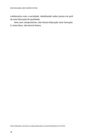 78
sem educação, não haverá futuro
colaborativa com a sociedade, trabalhando todos juntos em prol
de uma Educação de qualidade.
Sem esse compromisso, não haverá Educação nem inovação.
E, temo dizer, não haverá futuro.
Texto elaborado com base no artigo publicado no Correio Braziliense de 4/5/2017.
 