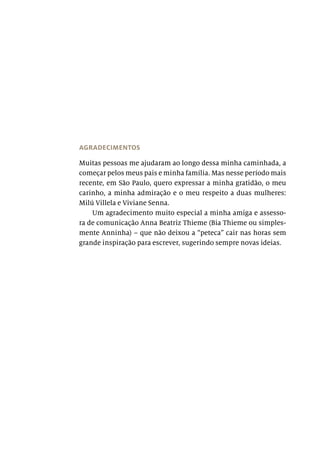 AGRADECIMENTOS
Muitas pessoas me ajudaram ao longo dessa minha caminhada, a
começar pelos meus pais e minha família. Mas nesse período mais
recente, em São Paulo, quero expressar a minha gratidão, o meu
carinho, a minha admiração e o meu respeito a duas mulheres:
Milú Villela e Viviane Senna.
Um agradecimento muito especial a minha amiga e assesso-
ra de comunicação Anna Beatriz Thieme (Bia Thieme ou simples-
mente Anninha) – que não deixou a “peteca” cair nas horas sem
grande inspiração para escrever, sugerindo sempre novas ideias.
 