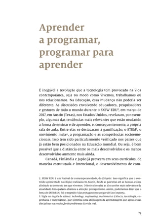 79
Aprender
a programar,
programar para
aprender
É inegável a revolução que a tecnologia tem provocado na vida
contemporânea, seja no modo como vivemos, trabalhamos ou
nos relacionamos. Na Educação, essa mudança não poderia ser
diferente. As discussões envolvendo educadores, pesquisadores
e gestores de todo o mundo durante o SXSW EDU2
, em março de
2017, em Austin (Texas), nos Estados Unidos, revelaram, por exem-
plo, algumas das tendências mais relevantes que estão mudando
a forma de ensinar e de aprender, e, consequentemente, a própria
sala de aula. Entre elas se destacaram a gamificação, o STEM3
, o
movimento maker, a programação e as competências socioemo-
cionais. Isso tem sido particularmente verificado nos países que
já estão bem posicionados na Educação mundial. Ou seja, é bem
possível que a distância entre os mais desenvolvidos e os menos
desenvolvidos aumente mais ainda.
Canadá, Finlândia e Japão já preveem em seus currículos, de
maneira estruturada e intencional, o desenvolvimento de com-
2. SXSW EDU é um festival de contemporaneidade, do Zeitgeist. Isso significa que o con-
teúdo apresentado na edição realizada em Austin, desde as palestras até as bandas, estava
alinhado ao contexto em que vivemos. O festival respira as discussões mais relevantes da
atualidade. Uma palavra chamou a atenção: protagonismo. Assim, poderíamos dizer que o
lema do SXSWEDU foi: o segredo é dar protagonismo ao que de fato importa.
3. Sigla em inglês de science, technology, engineering, mathematics (ciência, tecnologia, en-
genharia e matemática), que sintetiza uma abordagem da aprendizagem que aplica essas
disciplinas na resolução de problemas da vida real.
 