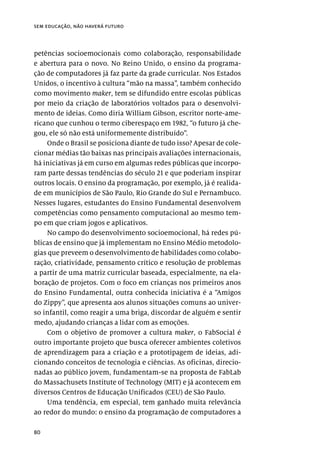 80
sem educação, não haverá futuro
petências socioemocionais como colaboração, responsabilidade
e abertura para o novo. No Reino Unido, o ensino da programa-
ção de computadores já faz parte da grade curricular. Nos Estados
Unidos, o incentivo à cultura “mão na massa”, também conhecido
como movimento maker, tem se difundido entre escolas públicas
por meio da criação de laboratórios voltados para o desenvolvi-
mento de ideias. Como diria William Gibson, escritor norte-ame-
ricano que cunhou o termo ciberespaço em 1982, “o futuro já che-
gou, ele só não está uniformemente distribuído”.
Onde o Brasil se posiciona diante de tudo isso? Apesar de cole-
cionar médias tão baixas nas principais avaliações internacionais,
há iniciativas já em curso em algumas redes públicas que incorpo-
ram parte dessas tendências do século 21 e que poderiam inspirar
outros locais. O ensino da programação, por exemplo, já é realida-
de em municípios de São Paulo, Rio Grande do Sul e Pernambuco.
Nesses lugares, estudantes do Ensino Fundamental desenvolvem
competências como pensamento computacional ao mesmo tem-
po em que criam jogos e aplicativos.
No campo do desenvolvimento socioemocional, há redes pú-
blicas de ensino que já implementam no Ensino Médio metodolo-
gias que preveem o desenvolvimento de habilidades como colabo-
ração, criatividade, pensamento crítico e resolução de problemas
a partir de uma matriz curricular baseada, especialmente, na ela-
boração de projetos. Com o foco em crianças nos primeiros anos
do Ensino Fundamental, outra conhecida iniciativa é a “Amigos
do Zippy”, que apresenta aos alunos situações comuns ao univer-
so infantil, como reagir a uma briga, discordar de alguém e sentir
medo, ajudando crianças a lidar com as emoções.
Com o objetivo de promover a cultura maker, o FabSocial é
outro importante projeto que busca oferecer ambientes coletivos
de aprendizagem para a criação e a prototipagem de ideias, adi-
cionando conceitos de tecnologia e ciências. As oficinas, direcio-
nadas ao público jovem, fundamentam-se na proposta de FabLab
do Massachusets Institute of Technology (MIT) e já acontecem em
diversos Centros de Educação Unificados (CEU) de São Paulo.
Uma tendência, em especial, tem ganhado muita relevância
ao redor do mundo: o ensino da programação de computadores a
 