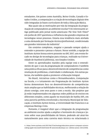 81
aprender a programar, programar para aprender
estudantes. Em países como Austrália, Reino Unido, Canadá e Es-
tados Unidos, a computação e a criação de tecnologias digitais têm
sido integradas às bases curriculares de toda a Educação Básica.
Mas quais são as motivações por trás da integração da progra-
mação de computadores ao ambiente escolar? Um interessante ar-
tigo publicado pelo jornal norte-americano The New York Times4
em junho de 2017 questiona a influência das grandes empresas de
tecnologias nesse processo. Estaria essa tendência mais atrelada
a uma demanda por formação técnica/profissional, condicionada
aos grandes interesses da indústria?
Em cenários complexos, resgatar o passado sempre ajuda a
entender o presente e pensar o futuro. Nesse sentido, a equipe do
Instituto Ayrton Senna esteve presente no IDC 2017, um evento fo-
cado no design de tecnologias para crianças, realizado na Univer-
sidade de Stanford (Califórnia), nos Estados Unidos.
Entre os aprendizados trazidos pela equipe está o entendi-
mento de que o uso da programação de computadores é também
uma prática eficaz para o desenvolvimento de competências como
resolução de problemas, criatividade e colaboração. Em outras pa-
lavras, ela também ajuda a promover a Educação Integral.
No Brasil, iniciativas como o Pernambucoders, Computação
na Escola, e o Letramento em Programação do Instituto Ayrton
Senna demonstram foco no desenvolvimento de competências
mais amplas que as habilidades técnicas, melhorando a relação do
aluno consigo, com seus pares e com a escola. São projetos que
já estão implementados em algumas redes públicas de ensino em
diferentes estados, como aquele no município de Itatiba (SP), em
uma parceria perfeita envolvendo a Secretaria Municipal de Edu-
cação, o Instituto Ayrton Senna, a Universidade São Francisco e as
empresas Boeing e Linx.
Portanto, é inegável dizer que a integração da programação
ao ambiente escolar ajuda a ampliar o horizonte de crianças e jo-
vens sobre suas possibilidades de futuro, podendo até atraí-los
naturalmente para uma carreira mais técnica ou relacionada à
4.<https://www.nytimes.com/2017/06/27/technology/education-partovi-computer-science-
coding-apple-microsoft.html?smid=fb-nytscience&smtyp=cur> (último acesso: 20/12/2018).
 