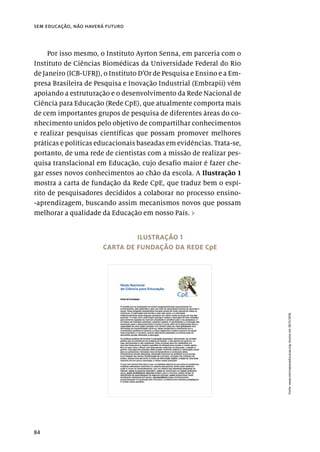 84
sem educação, não haverá futuro
Por isso mesmo, o Instituto Ayrton Senna, em parceria com o
Instituto de Ciências Biomédicas da Universidade Federal do Rio
de Janeiro (ICB-UFRJ), o Instituto D’Or de Pesquisa e Ensino e a Em-
presa Brasileira de Pesquisa e Inovação Industrial (Embrapii) vêm
apoiando a estruturação e o desenvolvimento da Rede Nacional de
Ciência para Educação (Rede CpE), que atualmente comporta mais
de cem importantes grupos de pesquisa de diferentes áreas do co-
nhecimento unidos pelo objetivo de compartilhar conhecimentos
e realizar pesquisas científicas que possam promover melhores
práticas e políticas educacionais baseadas em evidências. Trata-se,
portanto, de uma rede de cientistas com a missão de realizar pes-
quisa translacional em Educação, cujo desafio maior é fazer che-
gar esses novos conhecimentos ao chão da escola. A Ilustração 1
mostra a carta de fundação da Rede CpE, que traduz bem o espí-
rito de pesquisadores decididos a colaborar no processo ensino-
-aprendizagem, buscando assim mecanismos novos que possam
melhorar a qualidade da Educação em nosso País. ›
ILUSTRAÇÃO 1
CARTA DE FUNDAÇÃO DA REDE CpE
Fonte:
www.cienciaparaeducacao.org.
Acesso
em
28/11/2018.
 