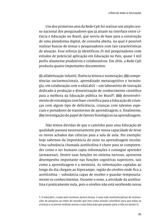 85
ciências para a educação
Um dos primeiros atos da Rede CpE foi realizar um amplo cen-
so nacional dos pesquisadores que já atuam na interface entre ci-
ência e Educação no Brasil, que serviu de base para a construção
de uma plataforma digital, de consulta aberta, na qual é possível
realizar buscas de temas e pesquisadores com tais características
de atuação. Esse esforço já identificou 25 mil pesquisadores com
estudos de potencial aplicação em Educação no País, quase 3 mil
perfis altamente produtivos e colaborativos. Em 2016, a Rede CpE
produziu quatro importantes documentos:
(i) alfabetização infantil, fluência leitora e numeração; (ii) compe-
tências socioemocionais, aprendizado metacognitivo e tecnolo-
gia, em colaboração com o eduLab21 – um laboratório de inovação
dedicado à produção e disseminação de conhecimento científico
para a melhora da Educação pública no Brasil5
; (iii) desenvolvi-
mento de estratégias com base científica para a Educação de crian-
ças com algum tipo de deficiência, crianças com talentos espe-
ciais e portadores de transtornos de aprendizagem; e, finalmente,
(iv) investigação do papel de fatores fisiológicos na aprendizagem.
Não temos dúvidas de que o caminho para uma Educação de
qualidade passará necessariamente por nossa capacidade de levar
os novos achados das ciências para a sala de aula. Por exemplo:
hoje sabemos da importância do sono na aprendizagem escolar.
Uma substância chamada acetilcolina é chave para se compreen-
der como o ser humano capta informações e consegue aprender
(armazenar). Dentre suas funções no sistema nervoso, apresenta
desempenho importante nas funções cognitivas superiores, tais
como a aprendizagem e a memória. As informações captadas ao
longo do dia chegam ao hipocampo, região do cérebro onde fica a
acetilcolina – substância capaz de receber e guardar temporaria-
mente os conhecimentos. Durante o sono, a atividade da acetilco-
lina é praticamente nula, pois o cérebro não está recebendo novas
5. O eduLab21, criado pelo Instituto Ayrton Senna, é uma rede multidisciplinar de institui-
ções de pesquisa ao redor do mundo que tem como missão contribuir para que todas as
crianças e os jovens tenham acesso a uma Educação que prepare para a vida no século 21.
 