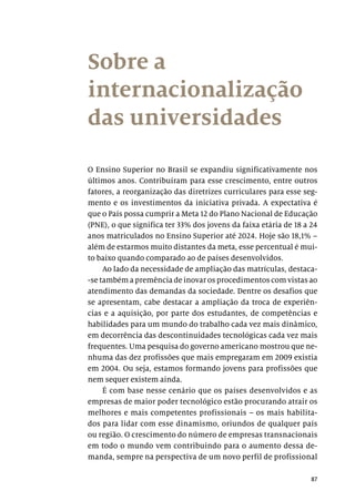 87
Sobre a
internacionalização
das universidades
O Ensino Superior no Brasil se expandiu significativamente nos
últimos anos. Contribuíram para esse crescimento, entre outros
fatores, a reorganização das diretrizes curriculares para esse seg-
mento e os investimentos da iniciativa privada. A expectativa é
que o País possa cumprir a Meta 12 do Plano Nacional de Educação
(PNE), o que significa ter 33% dos jovens da faixa etária de 18 a 24
anos matriculados no Ensino Superior até 2024. Hoje são 18,1% –
além de estarmos muito distantes da meta, esse percentual é mui-
to baixo quando comparado ao de países desenvolvidos.
Ao lado da necessidade de ampliação das matrículas, destaca-
-se também a premência de inovar os procedimentos com vistas ao
atendimento das demandas da sociedade. Dentre os desafios que
se apresentam, cabe destacar a ampliação da troca de experiên­
cias e a aquisição, por parte dos estudantes, de competências e
habilidades para um mundo do trabalho cada vez mais dinâmico,
em decorrência das descontinuidades tecnológicas cada vez mais
frequentes. Uma pesquisa do governo americano mostrou que ne-
nhuma das dez profissões que mais empregaram em 2009 existia
em 2004. Ou seja, estamos formando jovens para profissões que
nem sequer existem ainda.
É com base nesse cenário que os países desenvolvidos e as
empresas de maior poder tecnológico estão procurando atrair os
melhores e mais competentes profissionais – os mais habilita-
dos para lidar com esse dinamismo, oriundos de qualquer país
ou região. O crescimento do número de empresas transnacionais
em todo o mundo vem contribuindo para o aumento dessa de-
manda, sempre na perspectiva de um novo perfil de profissional
 